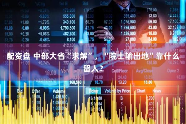 配资盘 中部大省“求解”，“院士输出地”靠什么留人？