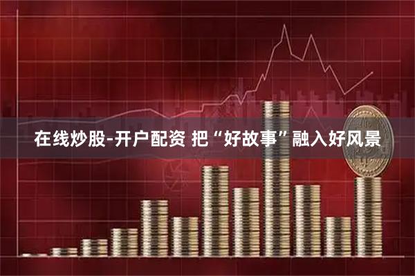 在线炒股-开户配资 把“好故事”融入好风景