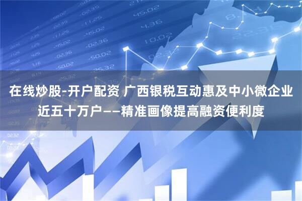 在线炒股-开户配资 广西银税互动惠及中小微企业近五十万户——精准画像提高融资便利度