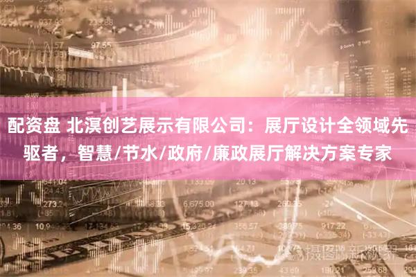 配资盘 北溟创艺展示有限公司：展厅设计全领域先驱者，智慧/节水/政府/廉政展厅解决方案专家