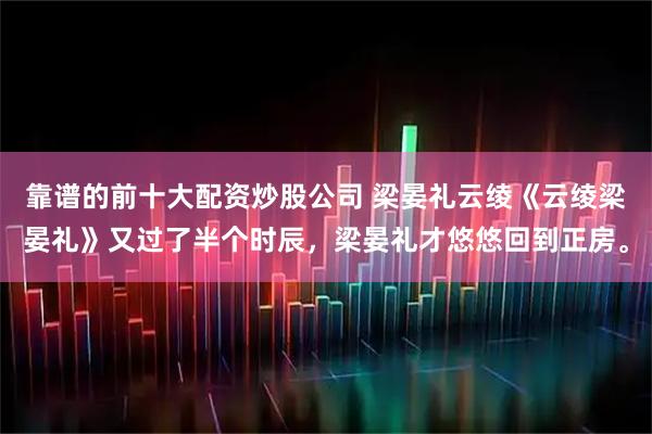 靠谱的前十大配资炒股公司 梁晏礼云绫《云绫梁晏礼》又过了半个时辰，梁晏礼才悠悠回到正房。