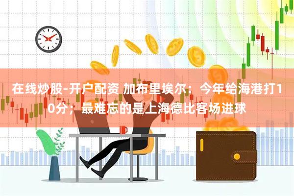 在线炒股-开户配资 加布里埃尔：今年给海港打10分；最难忘的是上海德比客场进球