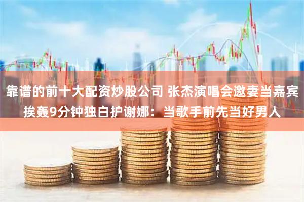 靠谱的前十大配资炒股公司 张杰演唱会邀妻当嘉宾挨轰　9分钟独白护谢娜：当歌手前先当好男人