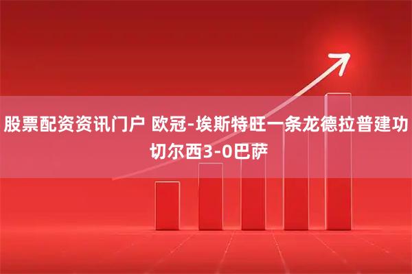 股票配资资讯门户 欧冠-埃斯特旺一条龙德拉普建功 切尔西3-0巴萨