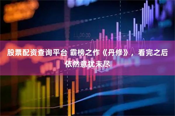 股票配资查询平台 霸榜之作《丹修》，看完之后依然意犹未尽