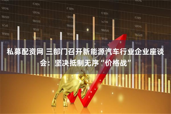 私募配资网 三部门召开新能源汽车行业企业座谈会：坚决抵制无序“价格战”