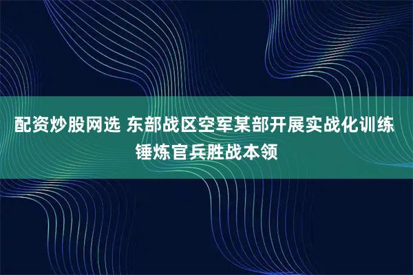 配资炒股网选 东部战区空军某部开展实战化训练 锤炼官兵胜战本领