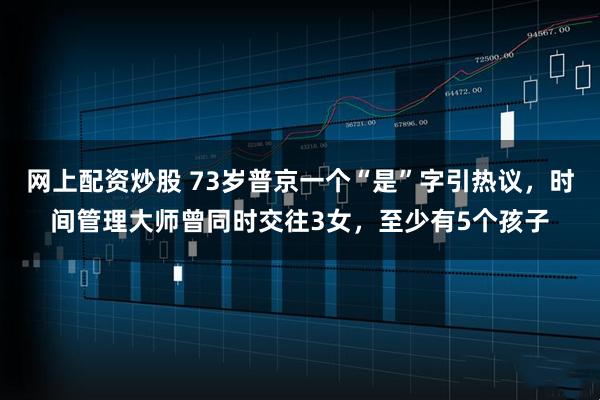 网上配资炒股 73岁普京一个“是”字引热议，时间管理大师曾同时交往3女，至少有5个孩子