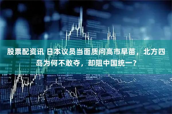 股票配资讯 日本议员当面质问高市早苗，北方四岛为何不敢夺，却阻中国统一？