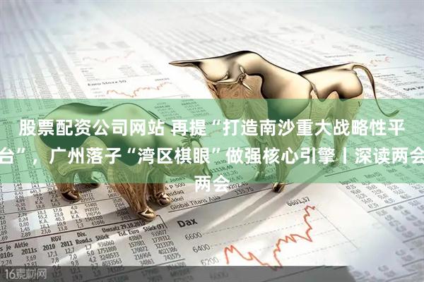 股票配资公司网站 再提“打造南沙重大战略性平台”，广州落子“湾区棋眼”做强核心引擎丨深读两会