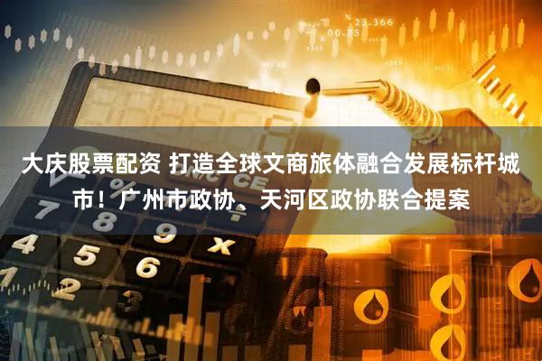大庆股票配资 打造全球文商旅体融合发展标杆城市！广州市政协、天河区政协联合提案