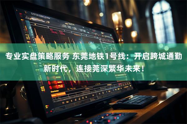 专业实盘策略服务 东莞地铁1号线：开启跨城通勤新时代，连接莞深繁华未来！