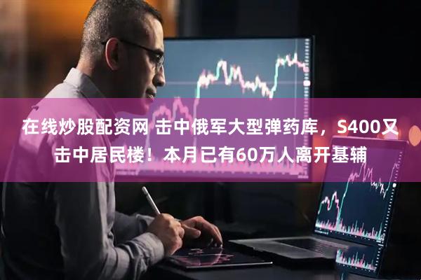 在线炒股配资网 击中俄军大型弹药库，S400又击中居民楼！本月已有60万人离开基辅