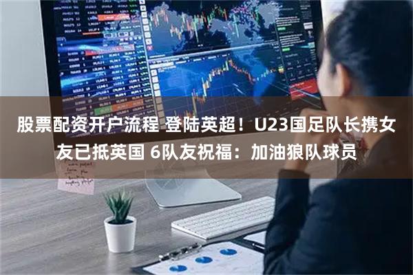 股票配资开户流程 登陆英超！U23国足队长携女友已抵英国 6队友祝福：加油狼队球员