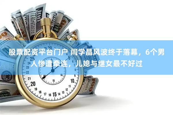股票配资平台门户 闫学晶风波终于落幕，6个男人惨遭牵连，儿媳与继女最不好过