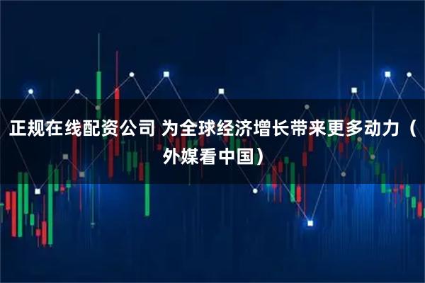 正规在线配资公司 为全球经济增长带来更多动力（外媒看中国）