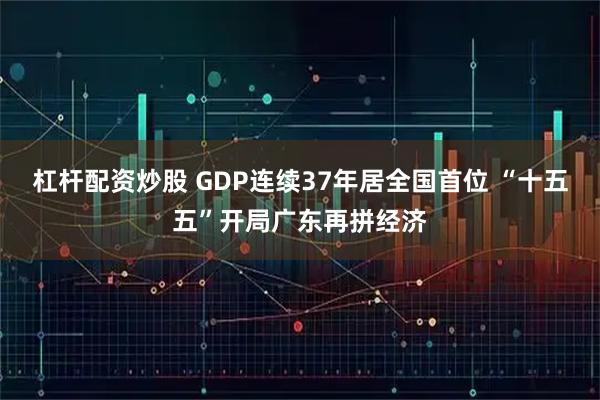 杠杆配资炒股 GDP连续37年居全国首位 “十五五”开局广东再拼经济