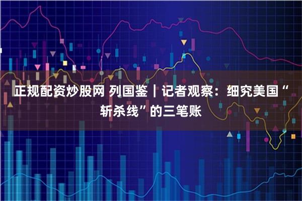 正规配资炒股网 列国鉴｜记者观察：细究美国“斩杀线”的三笔账