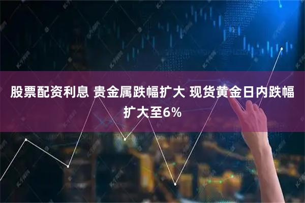 股票配资利息 贵金属跌幅扩大 现货黄金日内跌幅扩大至6%