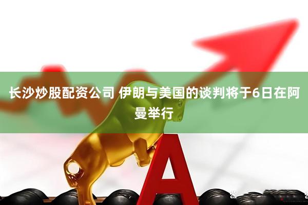长沙炒股配资公司 伊朗与美国的谈判将于6日在阿曼举行