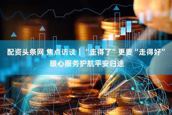 配资头条网 焦点访谈｜“走得了”更要“走得好” 暖心服务护航平安归途