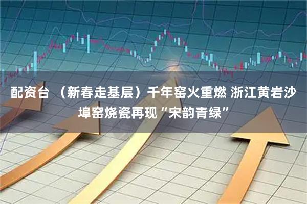 配资台 （新春走基层）千年窑火重燃 浙江黄岩沙埠窑烧瓷再现“宋韵青绿”