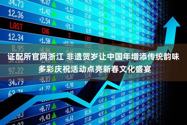 证配所官网浙江 非遗贺岁让中国年增添传统韵味 多彩庆祝活动点亮新春文化盛宴