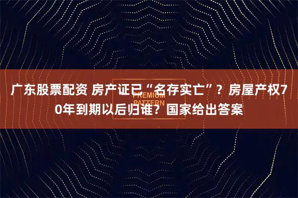 广东股票配资 房产证已“名存实亡”？房屋产权70年到期以后归谁？国家给出答案