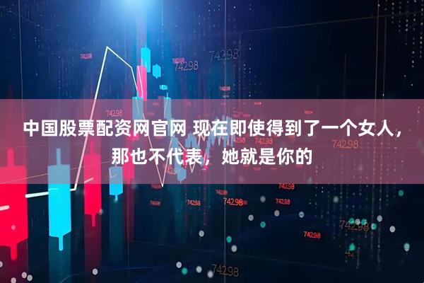 中国股票配资网官网 现在即使得到了一个女人，那也不代表，她就是你的