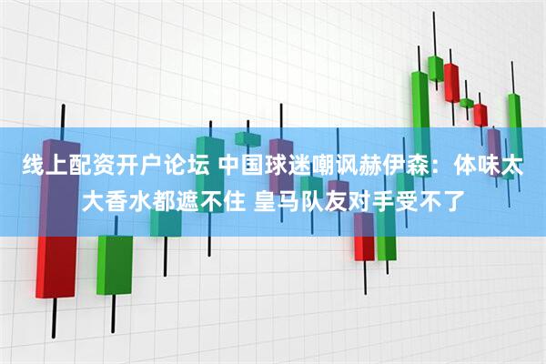 线上配资开户论坛 中国球迷嘲讽赫伊森：体味太大香水都遮不住 皇马队友对手受不了