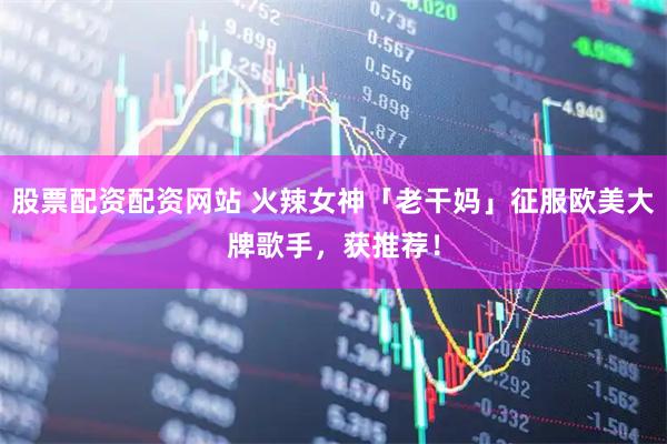 股票配资配资网站 火辣女神「老干妈」征服欧美大牌歌手，获推荐！