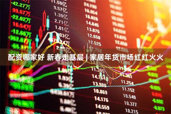 配资哪家好 新春走基层 | 家居年货市场红红火火