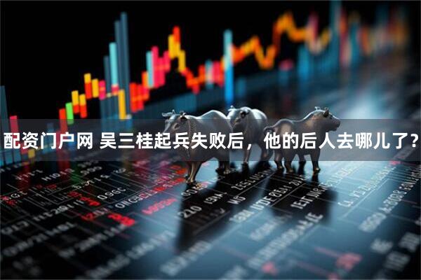 配资门户网 吴三桂起兵失败后，他的后人去哪儿了？