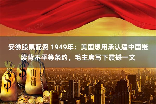 安徽股票配资 1949年：美国想用承认逼中国继续背不平等条约，毛主席写下震撼一文