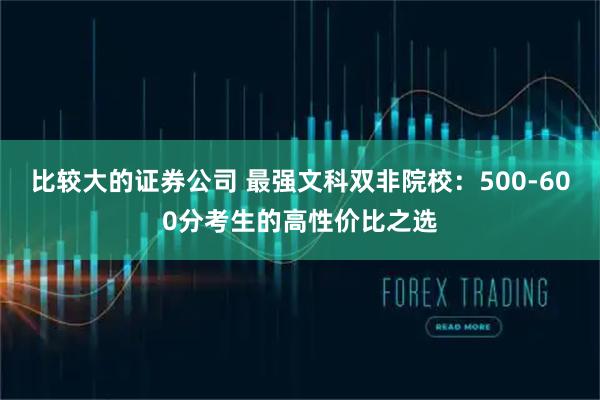 比较大的证券公司 最强文科双非院校：500-600分考生的高性价比之选
