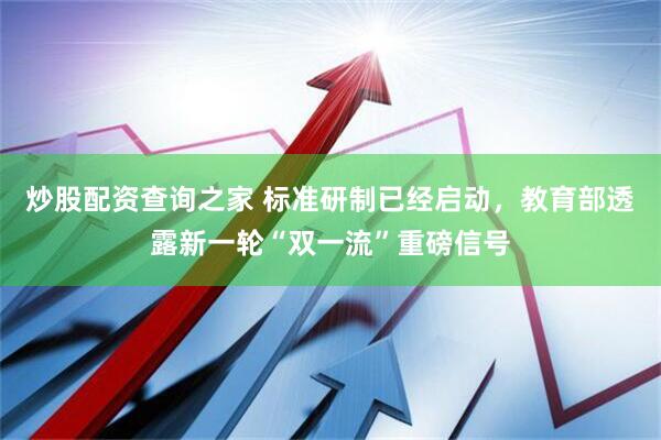 炒股配资查询之家 标准研制已经启动，教育部透露新一轮“双一流”重磅信号
