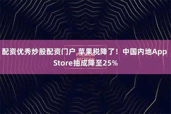 配资优秀炒股配资门户 苹果税降了！中国内地App Store抽成降至25%