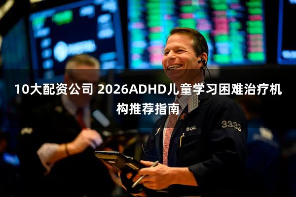 10大配资公司 2026ADHD儿童学习困难治疗机构推荐指南