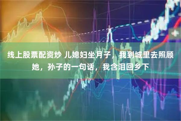线上股票配资炒 儿媳妇坐月子，我到城里去照顾她，孙子的一句话，我含泪回乡下