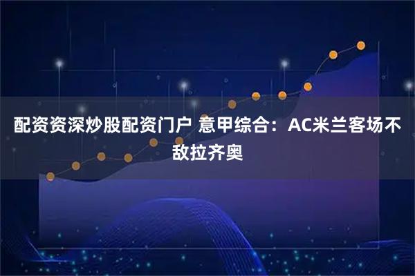 配资资深炒股配资门户 意甲综合：AC米兰客场不敌拉齐奥