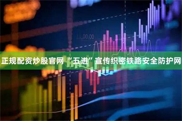 正规配资炒股官网 “五进”宣传织密铁路安全防护网