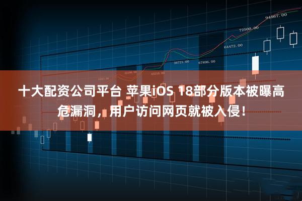 十大配资公司平台 苹果iOS 18部分版本被曝高危漏洞，用户访问网页就被入侵！