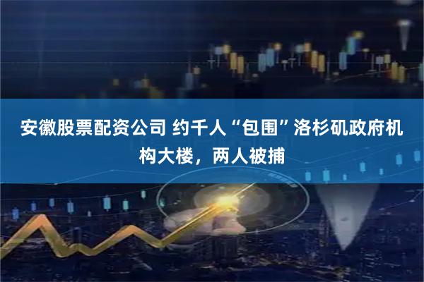安徽股票配资公司 约千人“包围”洛杉矶政府机构大楼，两人被捕