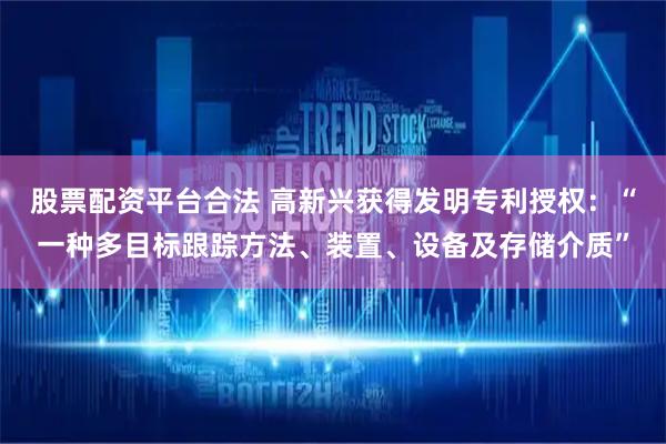 股票配资平台合法 高新兴获得发明专利授权：“一种多目标跟踪方法、装置、设备及存储介质”
