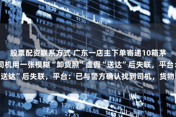 股票配资联系方式 广东一店主下单寄递10箱茅台酒总价超12万元，司机用一张模糊“卸货照”虚假“送达”后失联，平台：已与警方确认找到司机，货物已追回