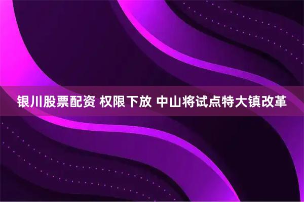 银川股票配资 权限下放 中山将试点特大镇改革