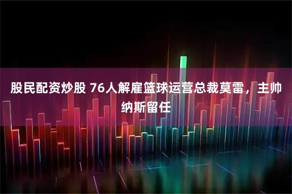 股民配资炒股 76人解雇篮球运营总裁莫雷，主帅纳斯留任