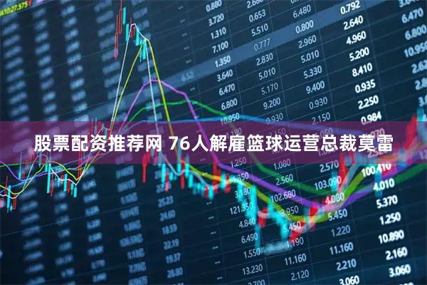 股票配资推荐网 76人解雇篮球运营总裁莫雷