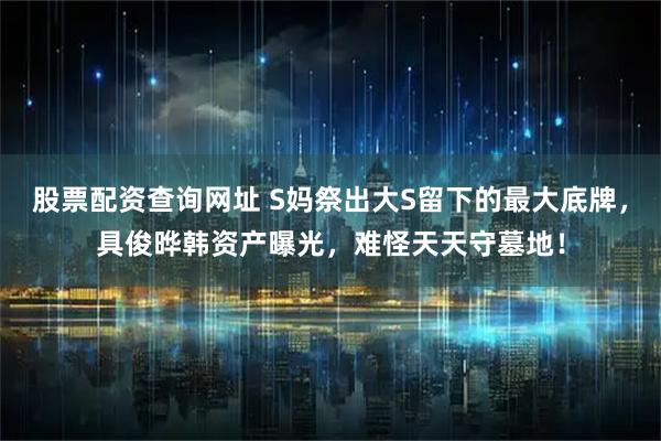 股票配资查询网址 S妈祭出大S留下的最大底牌，具俊晔韩资产曝光，难怪天天守墓地！