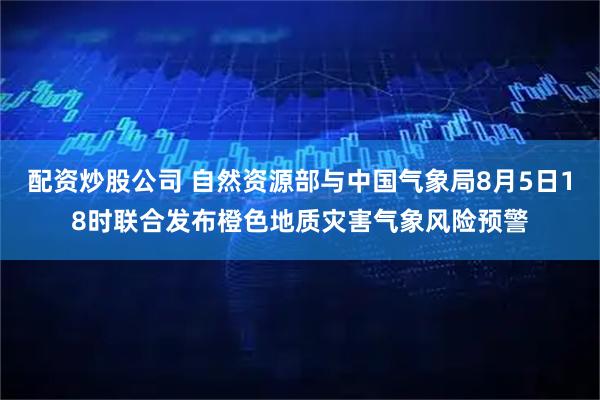 配资炒股公司 自然资源部与中国气象局8月5日18时联合发布橙色地质灾害气象风险预警